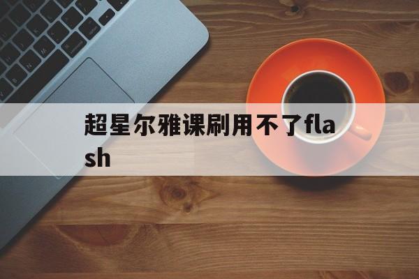 超星尔雅课刷用不了flash的简单介绍