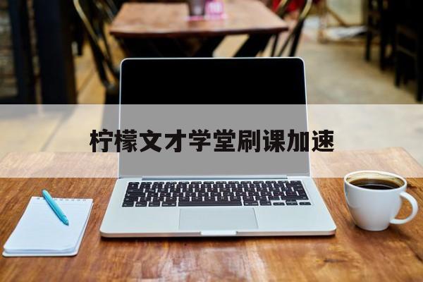 柠檬文才学堂刷课加速(柠檬文才学堂刷题)