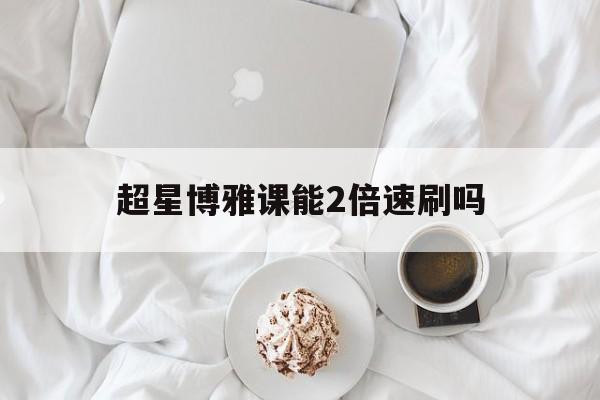 超星博雅课能2倍速刷吗(超星尔雅网课可以倍速观看吗?)