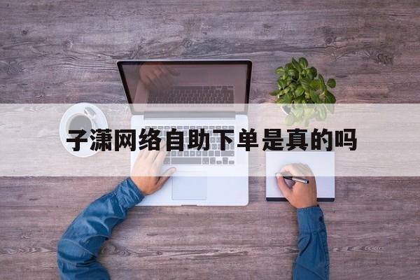 子潇网络自助下单是真的吗(子潇网络自助下单是真的吗安全吗)